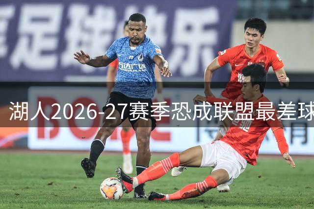 湖人2026-27赛季恐成联盟最差球队 詹姆斯的离开引发连锁反应