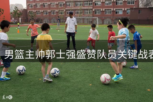 男篮主帅郭士强盛赞队员关键战表现 肯定球队抗压能力提升