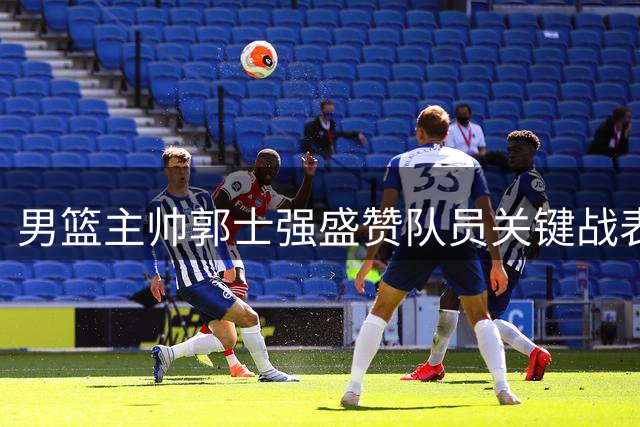 男篮主帅郭士强盛赞队员关键战表现 肯定球队抗压能力提升